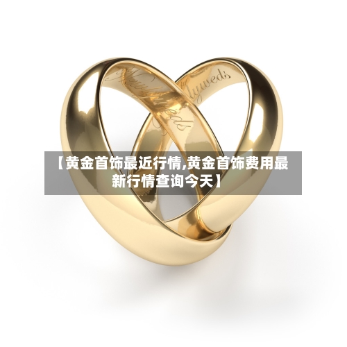 【黄金首饰最近行情,黄金首饰费用最新行情查询今天】-第2张图片